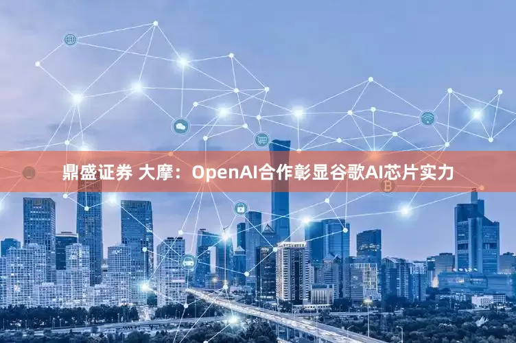鼎盛证券 大摩：OpenAI合作彰显谷歌AI芯片实力