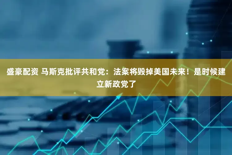 盛豪配资 马斯克批评共和党：法案将毁掉美国未来！是时候建立新政党了