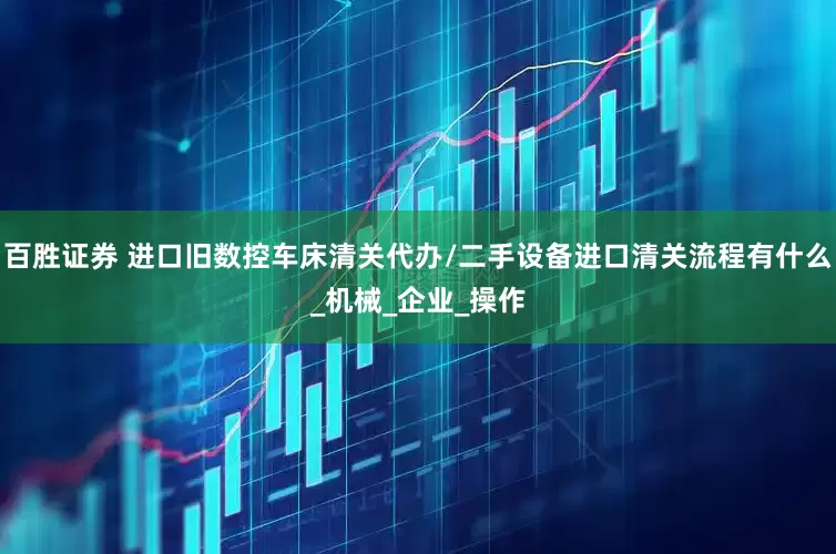 百胜证券 进口旧数控车床清关代办/二手设备进口清关流程有什么_机械_企业_操作