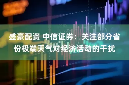 盛豪配资 中信证券：关注部分省份极端天气对经济活动的干扰