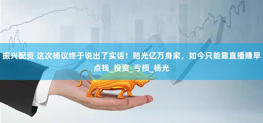 振兴配资 这次杨议终于说出了实话！赔光亿万身家，如今只能靠直播赚早点钱_投资_亏损_杨光