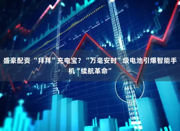 盛豪配资 “拜拜”充电宝？“万毫安时”级电池引爆智能手机“续航革命”
