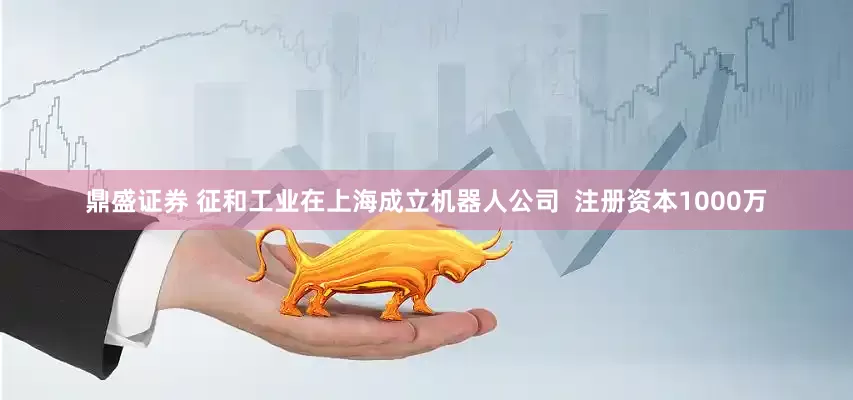 鼎盛证券 征和工业在上海成立机器人公司  注册资本1000万