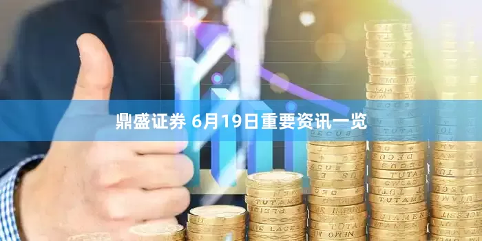 鼎盛证券 6月19日重要资讯一览