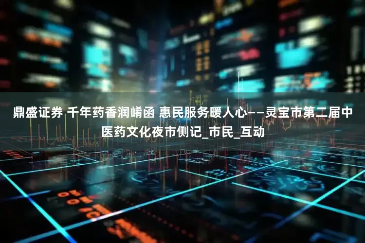 鼎盛证券 千年药香润崤函 惠民服务暖人心——灵宝市第二届中医药文化夜市侧记_市民_互动