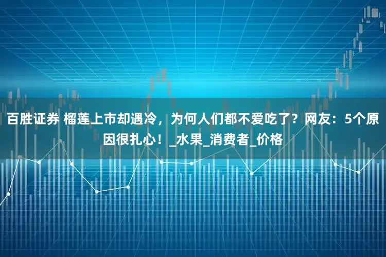 百胜证券 榴莲上市却遇冷，为何人们都不爱吃了？网友：5个原因很扎心！_水果_消费者_价格
