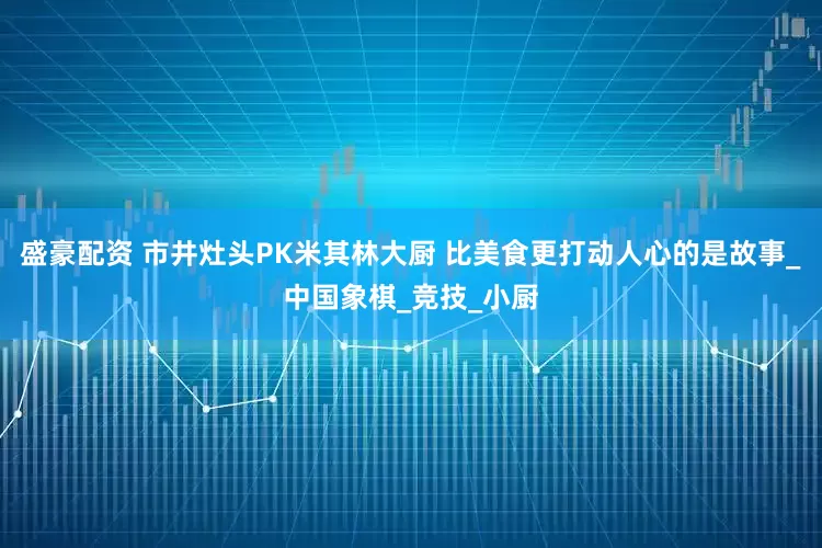 盛豪配资 市井灶头PK米其林大厨 比美食更打动人心的是故事_中国象棋_竞技_小厨