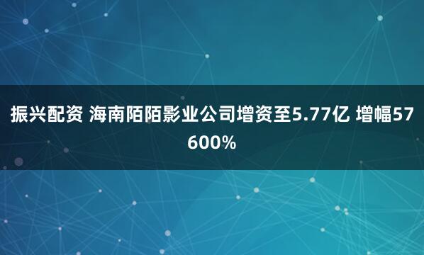 振兴配资 海南陌陌影业公司增资至5.77亿 增幅57600%