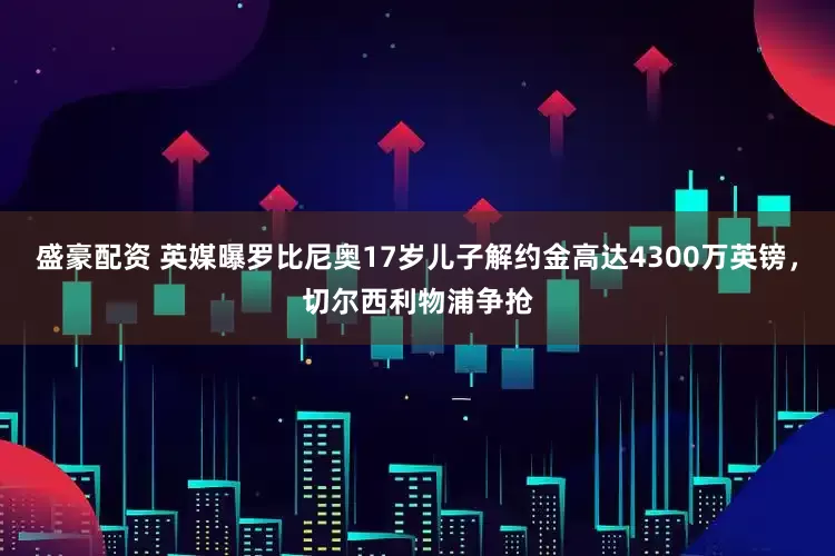 盛豪配资 英媒曝罗比尼奥17岁儿子解约金高达4300万英镑，切尔西利物浦争抢