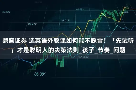 鼎盛证券 选英语外教课如何能不踩雷！「先试听」才是聪明人的决策法则_孩子_节奏_问题