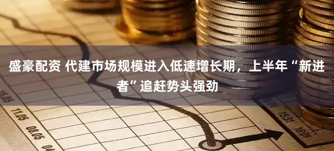 盛豪配资 代建市场规模进入低速增长期，上半年“新进者”追赶势头强劲
