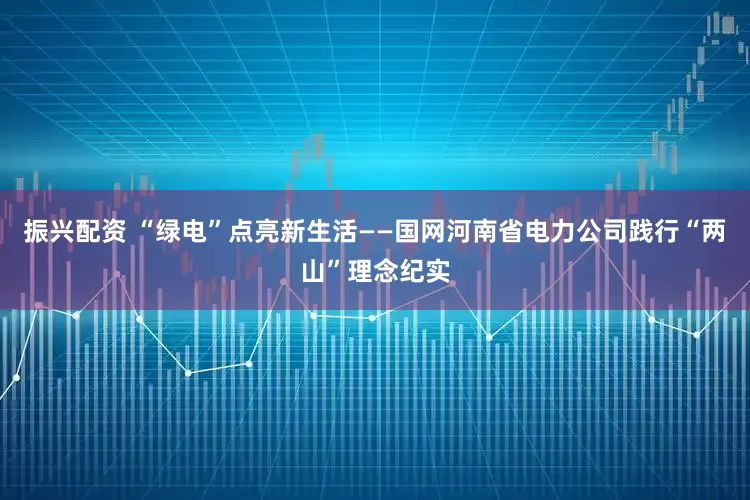 振兴配资 “绿电”点亮新生活——国网河南省电力公司践行“两山”理念纪实