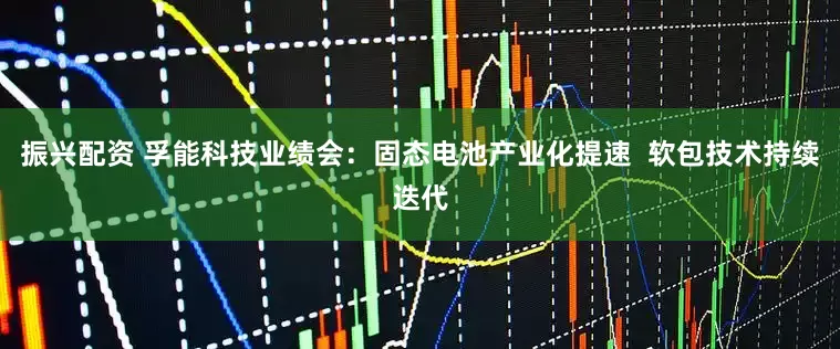 振兴配资 孚能科技业绩会：固态电池产业化提速  软包技术持续迭代