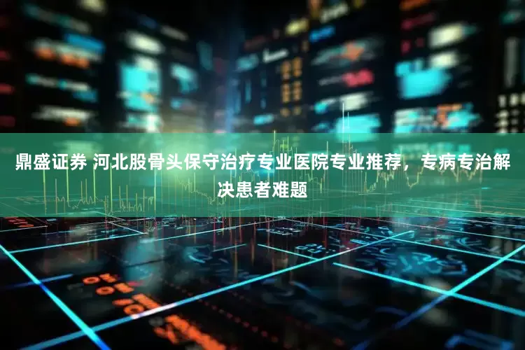 鼎盛证券 河北股骨头保守治疗专业医院专业推荐，专病专治解决患者难题