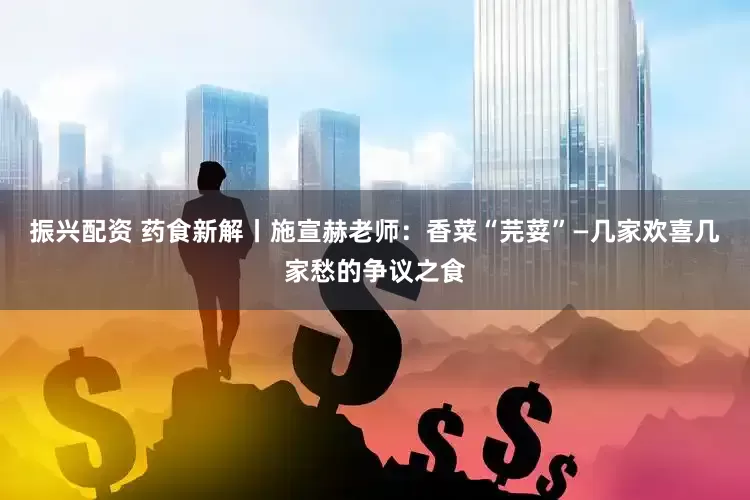 振兴配资 药食新解丨施宣赫老师：香菜“芫荽”—几家欢喜几家愁的争议之食