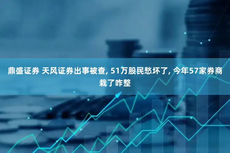 鼎盛证券 天风证券出事被查, 51万股民愁坏了, 今年57家券商栽了咋整