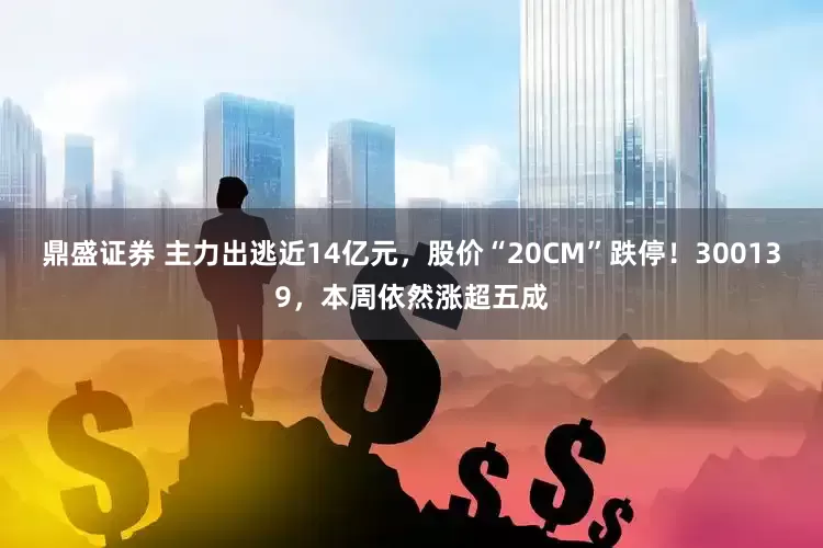 鼎盛证券 主力出逃近14亿元，股价“20CM”跌停！300139，本周依然涨超五成