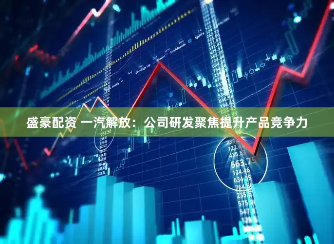 盛豪配资 一汽解放：公司研发聚焦提升产品竞争力