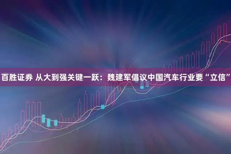 百胜证券 从大到强关键一跃：魏建军倡议中国汽车行业要“立信”