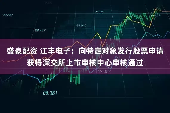 盛豪配资 江丰电子：向特定对象发行股票申请获得深交所上市审核中心审核通过