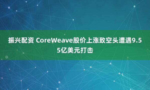 振兴配资 CoreWeave股价上涨致空头遭遇9.55亿美元打击