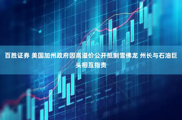 百胜证券 美国加州政府因高溢价公开抵制雪佛龙 州长与石油巨头相互指责